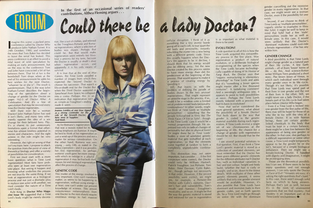 DWM article with the headline Could there be a Lady Doctor? Illustrated with a picture of Joanna Lumley looking unimpressed as Sapphire.  It announces itself as a Forum article which it describes as In the first of an occasional series of readers' contributions, Althea Fleming argues....  Headlines include GENETIC CODE, EVOLUTION? and GENDER CHANGE.  I'm not going to transcribe it all unless someone really wants it, but it does make it clear that its not looking at the question from what we would now call a Doyleist perspective - in fact it explicitly says: it's a shame to put unnecessary limitations upon a format that otherwise has almost limitless potential in stories and characters - but instead it wants to talk theoretical biology