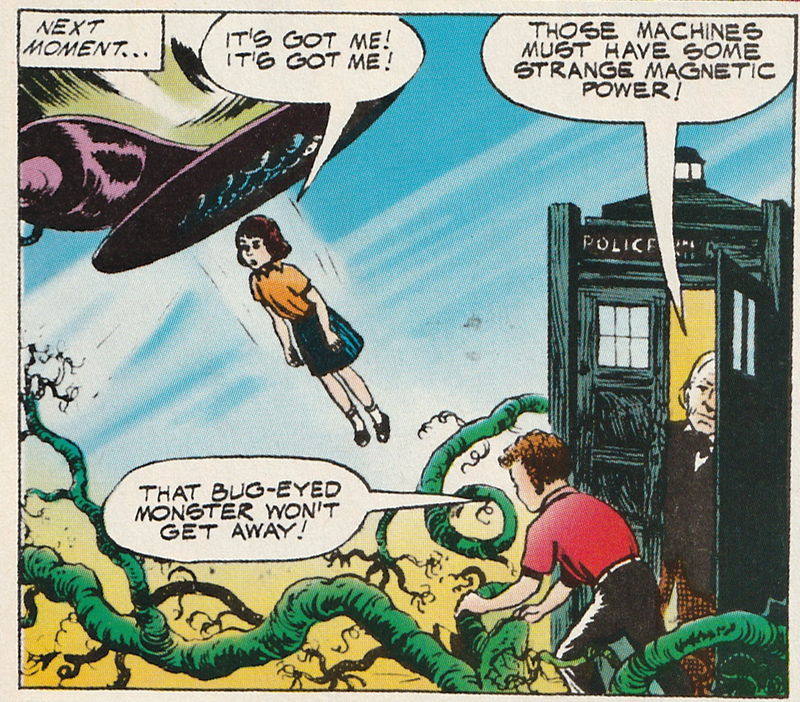 Comic strip panel.  The first Doctor is in the Tardis.  His grandson John is outside holding some green vines while his grand-daughter Gillian is flying upwards towards a flat disk.  The narration read Next Moment...  Gillian is saying It's Got Me! It's Got Me!.  The Doctor is saying Those Machines must have some strange magnetic power!  John is saying That Bug-Eyed Monster won't get away!